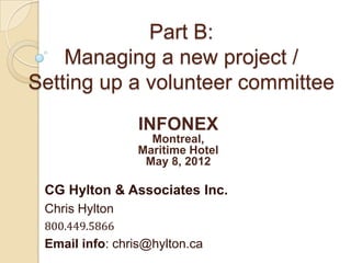 Part B:
    Managing a new project /
Setting up a volunteer committee
                INFONEX
                  Montreal,
                Maritime Hotel
                 May 8, 2012

 CG Hylton & Associates Inc.
 Chris Hylton
 800.449.5866
 Email info: chris@hylton.ca
 