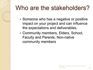 Who are the stakeholders?
  Someone who has a negative or positive
   impact on your project and can influence
   the expectations and deliverables.
  Community members, Elders, School,
   Faculty and Parents, Non-native
   community members




                         Building Community: One Project at a Time!
                         CG Hylton                                    188
 