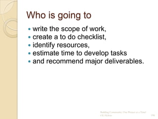 Who is going to
   write the scope of work,
   create a to do checklist,
   identify resources,
   estimate time to develop tasks
   and recommend major deliverables.




                        Building Community: One Project at a Time!
                        CG Hylton                                    198
 