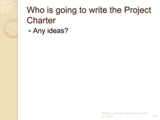 Who is going to write the Project
Charter
   Any ideas?




                   Building Community: One Project at a Time!
                   CG Hylton                                    202
 