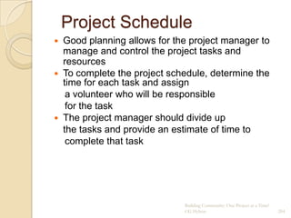 Project Schedule
 Good planning allows for the project manager to
  manage and control the project tasks and
  resources
 To complete the project schedule, determine the
  time for each task and assign
   a volunteer who will be responsible
   for the task
 The project manager should divide up
  the tasks and provide an estimate of time to
   complete that task




                             Building Community: One Project at a Time!
                             CG Hylton                                    204
 