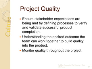 Project Quality
 Ensure stakeholder expectations are
  being met by defining processes to verify
  and validate successful product
  completion.
 Understanding the desired outcome the
  team can work together to build quality
  into the product.
 Monitor quality throughout the project.



                        Building Community: One Project at a Time!
                        CG Hylton                                    205
 