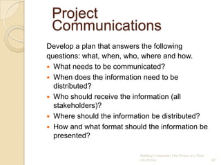 Project
 Communications
Develop a plan that answers the following
questions: what, when, who, where and how.
 What needs to be communicated?
 When does the information need to be
  distributed?
 Who should receive the information (all
  stakeholders)?
 Where should the information be distributed?
 How and what format should the information be
  presented?

                           Building Community: One Project at a Time!
                           CG Hylton                                    207
 