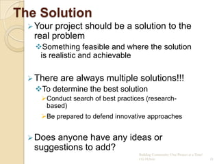 The Solution
   Your project should be a solution to the
   real problem
   Something feasible and where the solution
    is realistic and achievable

   There   are always multiple solutions!!!
   To determine the best solution
     Conduct search of best practices (research-
      based)
     Be prepared to defend innovative approaches


   Doesanyone have any ideas or
   suggestions to add?
                                    Building Community: One Project at a Time!
                                    CG Hylton                                    21
 