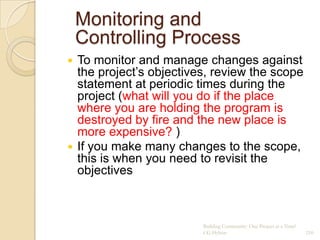 Monitoring and
    Controlling Process
 To monitor and manage changes against
  the project‟s objectives, review the scope
  statement at periodic times during the
  project (what will you do if the place
  where you are holding the program is
  destroyed by fire and the new place is
  more expensive? )
 If you make many changes to the scope,
  this is when you need to revisit the
  objectives



                         Building Community: One Project at a Time!
                         CG Hylton                                    210
 