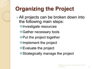 Organizing the Project
 All
    projects can be broken down into
 the following main steps:
  Investigate resources
  Gather necessary tools
  Put the project together
  Implement the project
  Evaluate the project
  Strategically manage the project


                           Building Community: One Project at a Time!
                           CG Hylton                                    25
 