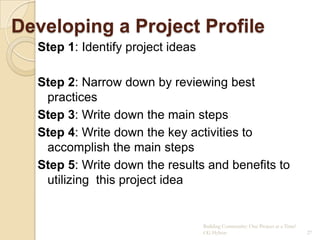 Developing a Project Profile
  Step 1: Identify project ideas

  Step 2: Narrow down by reviewing best
   practices
  Step 3: Write down the main steps
  Step 4: Write down the key activities to
   accomplish the main steps
  Step 5: Write down the results and benefits to
   utilizing this project idea


                                   Building Community: One Project at a Time!
                                   CG Hylton                                    27
 