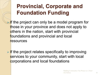 Provincial, Corporate and
       Foundation Funding
 Ifthe project can only be a model program for
  those in your province and does not apply to
  others in the nation, start with provincial
  foundations and provincial and local
  resources

 Ifthe project relates specifically to improving
  services to your community, start with local
  corporations and local foundations

                                  Building Community: One Project at a Time!
                                  CG Hylton                                    38
 