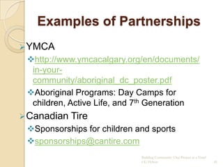 Examples of Partnerships
 YMCA
 http://www.ymcacalgary.org/en/documents/
  in-your-
  community/aboriginal_dc_poster.pdf
 Aboriginal Programs: Day Camps for
  children, Active Life, and 7th Generation
 Canadian   Tire
 Sponsorships for children and sports
 sponsorships@cantire.com
                             Building Community: One Project at a Time!
                             CG Hylton                                    41
 
