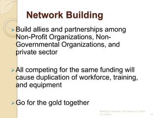 Network Building
 Buildallies and partnerships among
 Non-Profit Organizations, Non-
 Governmental Organizations, and
 private sector

 All
    competing for the same funding will
 cause duplication of workforce, training,
 and equipment

 Go    for the gold together
                                Building Community: One Project at a Time!
                                CG Hylton                                    42
 