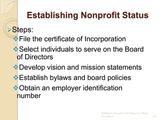 Establishing Nonprofit Status
Steps:
 File the certificate of Incorporation
 Select individuals to serve on the Board
  of Directors
 Develop vision and mission statements
 Establish bylaws and board policies
 Obtain an employer identification
  number

                            Building Community: One Project at a Time!
                            CG Hylton                                    48
 
