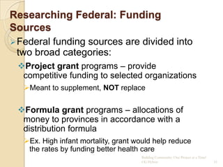 Researching Federal: Funding
Sources
 Federalfunding sources are divided into
 two broad categories:
 Project grant programs – provide
  competitive funding to selected organizations
   Meant to supplement, NOT replace


 Formula grant programs – allocations of
  money to provinces in accordance with a
  distribution formula
   Ex. High infant mortality, grant would help reduce
    the rates by funding better health care
                                      Building Community: One Project at a Time!
                                      CG Hylton                                    51
 