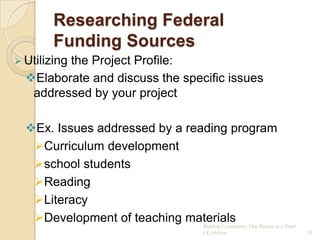 Researching Federal
        Funding Sources
 Utilizing
         the Project Profile:
  Elaborate and discuss the specific issues
   addressed by your project

  Ex. Issues addressed by a reading program
   Curriculum development
   school students
   Reading
   Literacy
   Development of teaching materials One Project at a Time!
                                Building Community:
                                        CG Hylton              52
 