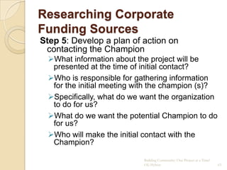 Researching Corporate
Funding Sources
Step 5: Develop a plan of action on
 contacting the Champion
  What information about the project will be
   presented at the time of initial contact?
  Who is responsible for gathering information
   for the initial meeting with the champion (s)?
  Specifically, what do we want the organization
   to do for us?
  What do we want the potential Champion to do
   for us?
  Who will make the initial contact with the
   Champion?

                            Building Community: One Project at a Time!
                            CG Hylton                                    63
 