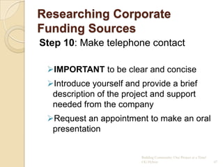 Researching Corporate
Funding Sources
Step 10: Make telephone contact

 IMPORTANT to be clear and concise
 Introduce yourself and provide a brief
  description of the project and support
  needed from the company
 Request an appointment to make an oral
  presentation


                         Building Community: One Project at a Time!
                         CG Hylton                                    67
 