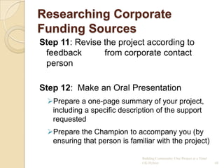 Researching Corporate
Funding Sources
Step 11: Revise the project according to
 feedback       from corporate contact
 person

Step 12: Make an Oral Presentation
  Prepare a one-page summary of your project,
   including a specific description of the support
   requested
  Prepare the Champion to accompany you (by
   ensuring that person is familiar with the project)

                               Building Community: One Project at a Time!
                               CG Hylton                                    68
 