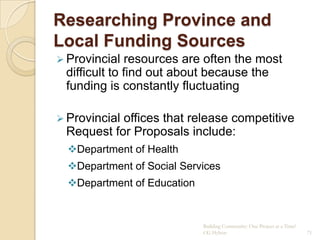 Researching Province and
Local Funding Sources
 Provincial  resources are often the most
 difficult to find out about because the
 funding is constantly fluctuating

 Provincial
           offices that release competitive
 Request for Proposals include:
  Department of Health
  Department of Social Services
  Department of Education


                             Building Community: One Project at a Time!
                             CG Hylton                                    71
 