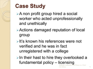 Case Study
 A non profit group hired a social
  worker who acted unprofessionally
  and unethically
 Actions   damaged reputation of local
  group
 It‟sknown his references were not
  verified and he was in fact
  unregistered with a college
 Intheir hast to hire they overlooked a
  fundamental policy – licensing
                         Building Community: One Project at a Time!
                         CG Hylton                                    75
 