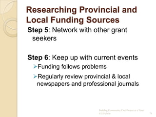 Researching Provincial and
Local Funding Sources
Step 5: Network with other grant
 seekers

Step 6: Keep up with current events
 Funding follows problems
 Regularly review provincial & local
  newspapers and professional journals



                        Building Community: One Project at a Time!
                        CG Hylton                                    78
 