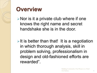 Overview
 Noris it a private club where if one
  knows the right name and secret
  handshake she is in the door.

 Itis better than that! It is a negotiation
  in which thorough analysis, skill in
  problem solving, professionalism in
  design and old-fashioned efforts are
  rewarded”.
                         Building Community: One Project at a Time!
                         CG Hylton                                    8
 