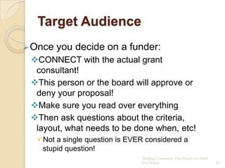 Target Audience
 Once   you decide on a funder:
 CONNECT with the actual grant
  consultant!
 This person or the board will approve or
  deny your proposal!
 Make sure you read over everything
 Then ask questions about the criteria,
  layout, what needs to be done when, etc!
  Not a single question is EVER considered a
   stupid question!
                                Building Community: One Project at a Time!
                                CG Hylton                                    85
 