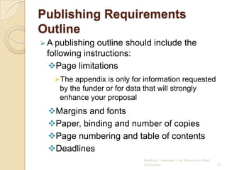 Publishing Requirements
Outline
 A publishing outline should include the
 following instructions:
 Page limitations
   The appendix is only for information requested
    by the funder or for data that will strongly
    enhance your proposal
  Margins and fonts
  Paper, binding and number of copies
  Page numbering and table of contents
  Deadlines
                             Building Community: One Project at a Time!
                             CG Hylton                                    87
 