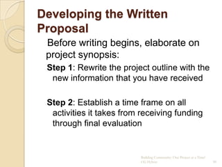 Developing the Written
Proposal
 Before writing begins, elaborate on
 project synopsis:
 Step 1: Rewrite the project outline with the
  new information that you have received

 Step 2: Establish a time frame on all
  activities it takes from receiving funding
  through final evaluation


                          Building Community: One Project at a Time!
                          CG Hylton                                    90
 