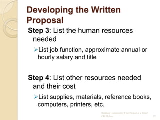 Developing the Written
Proposal
Step 3: List the human resources
 needed
 List job function, approximate annual or
  hourly salary and title


Step 4: List other resources needed
 and their cost
 List supplies, materials, reference books,
  computers, printers, etc.
                         Building Community: One Project at a Time!
                         CG Hylton                                    91
 