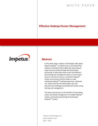 WHITE PAPER




Effective Hadoop Cluster Management




 Abstract
    In this white paper, Impetus Technologies talks about
    Apache HadoopTM, an Open Source, Java-based free
    software framework that enables the processing of
    huge amounts of data through distributed data
    processing. It talks about how correct and effective
    provisioning and management plays a crucial role to
    ensure is the key to ensure a successful HadoopTM
    cluster environment and thus helps to make
    individuals HadoopTM working experience a pleasant
    one. Apart from this the white paper also and
    discusses the challenges associated with cluster setup,
    sharing, and management.

    The paper also focuses on the benefits of automated
    setup, centralized management of multiple HadoopTM
    clusters, and quick provisioning of cloud-based
    HadoopTM clusters.




  Impetus Technologies, Inc.
  www.impetus.com
  April - 2012
 
