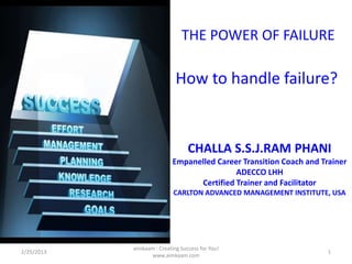 THE POWER OF FAILURE

                             How to handle failure?


                                  CHALLA S.S.J.RAM PHANI
                            Empanelled Career Transition Coach and Trainer
                                            ADECCO LHH
                                  Certified Trainer and Facilitator
                            CARLTON ADVANCED MANAGEMENT INSTITUTE, USA




            aimkaam : Creating Success for You!
2/25/2013                                                            1
                  www.aimkaam.com
 