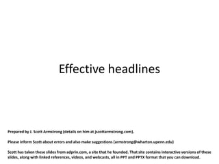 Effective headlines



Prepared by J. Scott Armstrong (details on him at jscottarmstrong.com).

Please inform Scott about errors and also make suggestions (armstrong@wharton.upenn.edu)

Scott has taken these slides from adprin.com, a site that he founded. That site contains interactive versions of these
slides, along with linked references, videos, and webcasts, all in PPT and PPTX format that you can download.
 