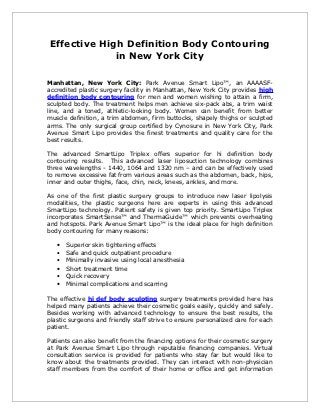 Effective High Definition Body Contouring
              in New York City

Manhattan, New York City: Park Avenue Smart Lipo™, an AAAASF-
accredited plastic surgery facility in Manhattan, New York City provides high
definition body contouring for men and women wishing to attain a firm,
sculpted body. The treatment helps men achieve six-pack abs, a trim waist
line, and a toned, athletic-looking body. Women can benefit from better
muscle definition, a trim abdomen, firm buttocks, shapely thighs or sculpted
arms. The only surgical group certified by Cynosure in New York City, Park
Avenue Smart Lipo provides the finest treatments and quality care for the
best results.

The advanced SmartLipo Triplex offers superior for hi definition body
contouring results. This advanced laser liposuction technology combines
three wavelengths - 1440, 1064 and 1320 nm – and can be effectively used
to remove excessive fat from various areas such as the abdomen, back, hips,
inner and outer thighs, face, chin, neck, knees, ankles, and more.

As one of the first plastic surgery groups to introduce new laser lipolysis
modalities, the plastic surgeons here are experts in using this advanced
SmartLipo technology. Patient safety is given top priority. SmartLipo Triplex
incorporates SmartSense™ and ThermaGuide™ which prevents overheating
and hotspots. Park Avenue Smart Lipo™ is the ideal place for high definition
body contouring for many reasons:

   •   Superior skin tightening effects
   •   Safe and quick outpatient procedure
   •   Minimally invasive using local anesthesia
   •   Short treatment time
   •   Quick recovery
   •   Minimal complications and scarring

The effective hi def body sculpting surgery treatments provided here has
helped many patients achieve their cosmetic goals easily, quickly and safely.
Besides working with advanced technology to ensure the best results, the
plastic surgeons and friendly staff strive to ensure personalized care for each
patient.

Patients can also benefit from the financing options for their cosmetic surgery
at Park Avenue Smart Lipo through reputable financing companies. Virtual
consultation service is provided for patients who stay far but would like to
know about the treatments provided. They can interact with non-physician
staff members from the comfort of their home or office and get information
 