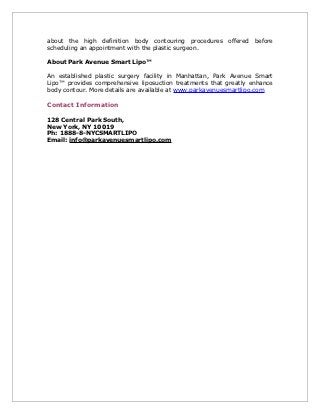 about the high definition body contouring procedures offered before
scheduling an appointment with the plastic surgeon.

About Park Avenue Smart Lipo™

An established plastic surgery facility in Manhattan, Park Avenue Smart
Lipo™ provides comprehensive liposuction treatments that greatly enhance
body contour. More details are available at www.parkavenuesmartlipo.com

Contact Information

128 Central Park South,
New York, NY 10019
Ph: 1888-8-NYCSMARTLIPO
Email: info@parkavenuesmartlipo.com
 