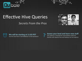 Eﬀec%ve	
  Hive	
  Queries	
  	
  
	
  	
  	
  	
  	
  	
  	
  	
  	
  	
  	
  	
  	
  	
  Secrets	
  From	
  the	
  Pros	
  
We	
  will	
  be	
  star,ng	
  at	
  11:03	
  PDT	
  
Use	
  the	
  Chat	
  Pane	
  in	
  GoToWebinar	
  to	
  Ask	
  Ques%ons!	
  
Assess	
  your	
  level	
  and	
  learn	
  new	
  stuﬀ	
  
This	
  webinar	
  is	
  intended	
  for	
  intermediate	
  audiences	
  
(familiar	
  with	
  Apache	
  Hive	
  and	
  Hadoop,	
  but	
  not	
  experts)	
  
?	
  
 
