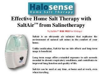 Effective Home Salt Therapy with
SaltAir™ from Salinetherapy
Try SaltAir™ RISK FREE for 30 days!
Saltair is an ultrasonic air salinizer that replicates the
environment of natural salt mines in the comfort of your
home.
Unlike medication, SaltAir has no side effects and long-term
usage is beneficial.
Long term usage offers extended exposure to salt aerosols
essential in chronic respiratory conditions, and contributes to
improved lung function and quality of life.
SaltAir can be used at any time, at home and at work, even
when traveling.
 