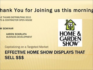 EFFECTIVE HOME SHOW DISPLAYS THAT SELL $$$ Capitalizing on a Targeted Market Thank You for Joining us this morning . BLUE THUMB DISTRIBUTING 2010 EXPO & CONTRACTOR OPEN HOUSE 9AM SEMINAR BY: AARON SCARLATA BUSINESS DEVELOPMENT 