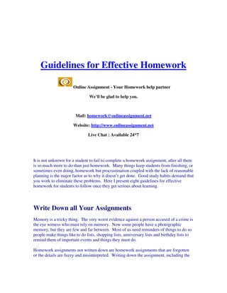 Guidelines for Effective Homework

                      Online Assignment - Your Homework help partner

                                We’ll be glad to help you.



                        Mail: homework@onlineassignment.net

                      Website: http://www.onlineassignment.net

                               Live Chat : Available 24*7




It is not unknown for a student to fail to complete a homework assignment, after all there
is so much more to do than just homework. Many things keep students from finishing, or
sometimes even doing, homework but procrastination coupled with the lack of reasonable
planning is the major factor as to why it doesn’t get done. Good study habits demand that
you work to eliminate these problems. Here I present eight guidelines for effective
homework for students to follow once they get serious about learning.




Write Down all Your Assignments
Memory is a tricky thing. The very worst evidence against a person accused of a crime is
the eye witness who must rely on memory. Now some people have a photographic
memory, but they are few and far between. Most of us need reminders of things to do so
people make things like to do lists, shopping lists, anniversary lists and birthday lists to
remind them of important events and things they must do.

Homework assignments not written down are homework assignments that are forgotten
or the details are fuzzy and misinterpreted. Writing down the assignment, including the
 