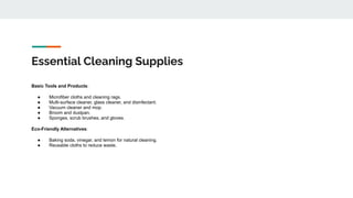 Essential Cleaning Supplies
Basic Tools and Products:
● Microfiber cloths and cleaning rags.
● Multi-surface cleaner, glass cleaner, and disinfectant.
● Vacuum cleaner and mop.
● Broom and dustpan.
● Sponges, scrub brushes, and gloves.
Eco-Friendly Alternatives:
● Baking soda, vinegar, and lemon for natural cleaning.
● Reusable cloths to reduce waste.
 