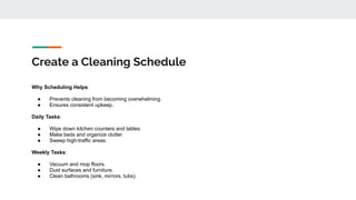 Create a Cleaning Schedule
Why Scheduling Helps:
● Prevents cleaning from becoming overwhelming.
● Ensures consistent upkeep.
Daily Tasks:
● Wipe down kitchen counters and tables.
● Make beds and organize clutter.
● Sweep high-traffic areas.
Weekly Tasks:
● Vacuum and mop floors.
● Dust surfaces and furniture.
● Clean bathrooms (sink, mirrors, tubs).
 