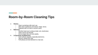 Room-by-Room Cleaning Tips
● Kitchen:
○ Clean countertops after each use.
○ Wipe down appliances (microwave, fridge, stove).
○ Regularly take out trash to prevent odors.
● Bathroom:
○ Disinfect high-touch surfaces (toilet, sink, doorknobs).
○ Clean mirrors and faucets.
○ Scrub shower tiles and tubs weekly.
● Living Areas and Bedrooms:
○ Dust surfaces regularly, especially electronics.
○ Vacuum carpets and rugs.
○ Fluff pillows and fold blankets for a tidy look.
 