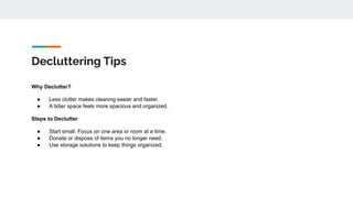 Decluttering Tips
Why Declutter?
● Less clutter makes cleaning easier and faster.
● A tidier space feels more spacious and organized.
Steps to Declutter:
● Start small: Focus on one area or room at a time.
● Donate or dispose of items you no longer need.
● Use storage solutions to keep things organized.
 