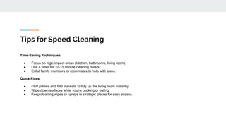 Tips for Speed Cleaning
Time-Saving Techniques:
● Focus on high-impact areas (kitchen, bathrooms, living room).
● Use a timer for 10-15 minute cleaning bursts.
● Enlist family members or roommates to help with tasks.
Quick Fixes:
● Fluff pillows and fold blankets to tidy up the living room instantly.
● Wipe down surfaces while you’re cooking or eating.
● Keep cleaning wipes or sprays in strategic places for easy access.
 