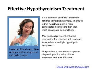 Effective Hypothyroidism Treatment
               It is a common belief that treatment
               for hypothyroidism is simple. The truth
               is that hypothyroidism is more
               complicated health condition than
               most people and doctors think.

               Many patients are on the thyroid
               medication for years but still continue
               to experience multiple hypothyroid
               symptoms.

               The problem is that without a proper
               diagnosis your hypothyroidism
               treatment won't be effective.


                             Thyroid Blog OutsmartDisease.com
 