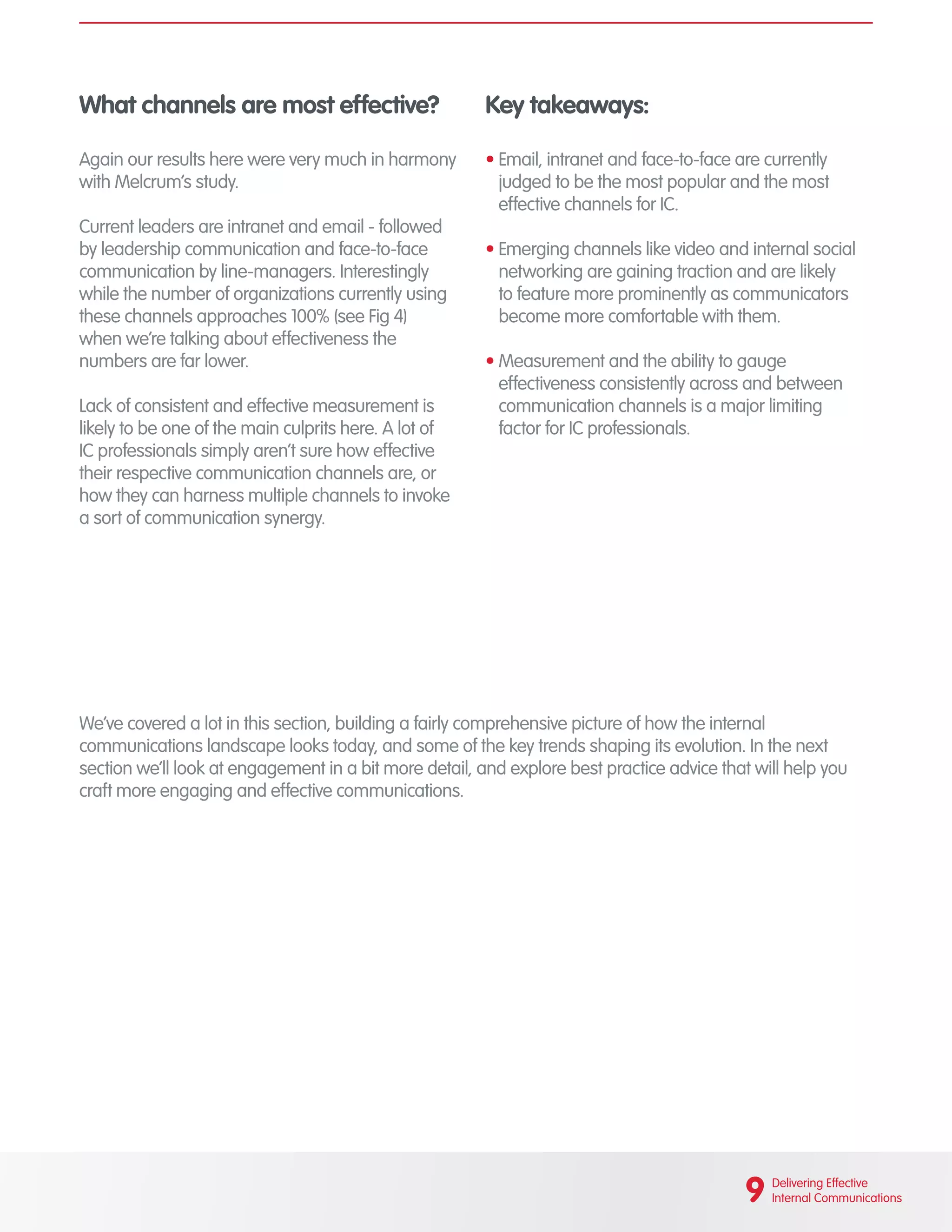 What channels are most effective?
Again our results here were very much in harmony
with Melcrum’s study.
Current leaders are intranet and email - followed
by leadership communication and face-to-face
communication by line-managers. Interestingly
while the number of organizations currently using
these channels approaches 100% (see Fig 4)
when we’re talking about effectiveness the
numbers are far lower.
Lack of consistent and effective measurement is
likely to be one of the main culprits here. A lot of
IC professionals simply aren’t sure how effective
their respective communication channels are, or
how they can harness multiple channels to invoke
a sort of communication synergy.
Key takeaways:
•	Email, intranet and face-to-face are currently
judged to be the most popular and the most
effective channels for IC.
•	Emerging channels like video and internal social
networking are gaining traction and are likely
to feature more prominently as communicators
become more comfortable with them.
•	Measurement and the ability to gauge
effectiveness consistently across and between
communication channels is a major limiting
factor for IC professionals.
We’ve covered a lot in this section, building a fairly comprehensive picture of how the internal
communications landscape looks today, and some of the key trends shaping its evolution. In the next
section we’ll look at engagement in a bit more detail, and explore best practice advice that will help you
craft more engaging and effective communications.
9 Delivering Effective
Internal Communications
 