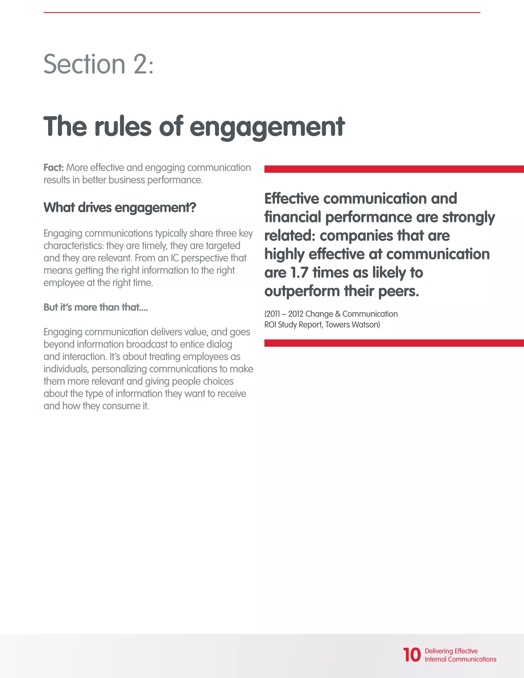Fact: More effective and engaging communication
results in better business performance.
What drives engagement?
Engaging communications typically share three key
characteristics: they are timely, they are targeted
and they are relevant. From an IC perspective that
means getting the right information to the right
employee at the right time.
But it’s more than that....
Engaging communication delivers value, and goes
beyond information broadcast to entice dialog
and interaction. It’s about treating employees as
individuals, personalizing communications to make
them more relevant and giving people choices
about the type of information they want to receive
and how they consume it.
Section 2:
The rules of engagement
											
Effective communication and
financial performance are strongly
related: companies that are
highly effective at communication
are 1.7 times as likely to
outperform their peers.
(2011 – 2012 Change & Communication
ROI Study Report, Towers Watson)
										
10 Delivering Effective
Internal Communications
 