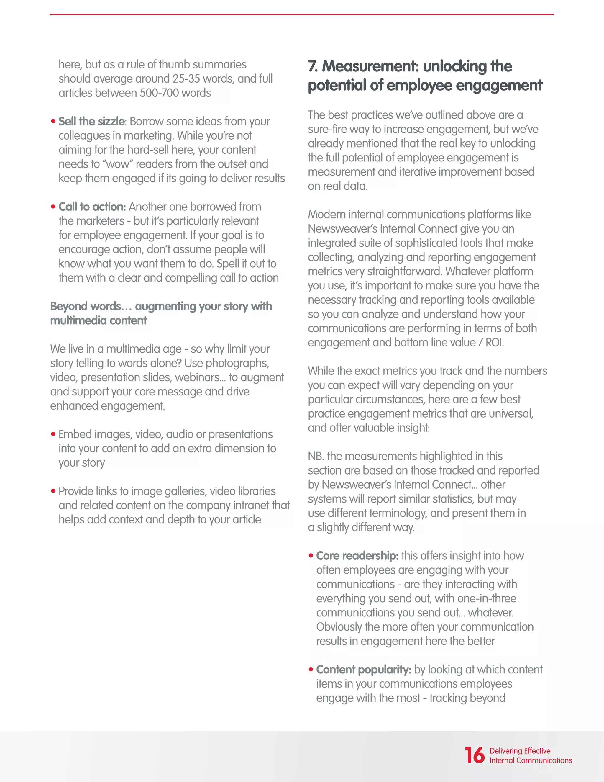 here, but as a rule of thumb summaries
should average around 25-35 words, and full
articles between 500-700 words
•	Sell the sizzle: Borrow some ideas from your
colleagues in marketing. While you’re not
aiming for the hard-sell here, your content
needs to “wow” readers from the outset and
keep them engaged if its going to deliver results
•	Call to action: Another one borrowed from
the marketers - but it’s particularly relevant
for employee engagement. If your goal is to
encourage action, don’t assume people will
know what you want them to do. Spell it out to
them with a clear and compelling call to action
Beyond words… augmenting your story with
multimedia content
We live in a multimedia age - so why limit your
story telling to words alone? Use photographs,
video, presentation slides, webinars... to augment
and support your core message and drive
enhanced engagement.
•	Embed images, video, audio or presentations
into your content to add an extra dimension to
your story
•	Provide links to image galleries, video libraries
and related content on the company intranet that
helps add context and depth to your article
7. Measurement: unlocking the
potential of employee engagement
The best practices we’ve outlined above are a
sure-fire way to increase engagement, but we’ve
already mentioned that the real key to unlocking
the full potential of employee engagement is
measurement and iterative improvement based
on real data.
Modern internal communications platforms like
Newsweaver’s Internal Connect give you an
integrated suite of sophisticated tools that make
collecting, analyzing and reporting engagement
metrics very straightforward. Whatever platform
you use, it’s important to make sure you have the
necessary tracking and reporting tools available
so you can analyze and understand how your
communications are performing in terms of both
engagement and bottom line value / ROI.
While the exact metrics you track and the numbers
you can expect will vary depending on your
particular circumstances, here are a few best
practice engagement metrics that are universal,
and offer valuable insight:
NB. the measurements highlighted in this
section are based on those tracked and reported
by Newsweaver’s Internal Connect... other
systems will report similar statistics, but may
use different terminology, and present them in
a slightly different way.
•	Core readership: this offers insight into how
often employees are engaging with your
communications - are they interacting with
everything you send out, with one-in-three
communications you send out... whatever.
Obviously the more often your communication
results in engagement here the better
•	Content popularity: by looking at which content
items in your communications employees
engage with the most - tracking beyond
16 Delivering Effective
Internal Communications
 