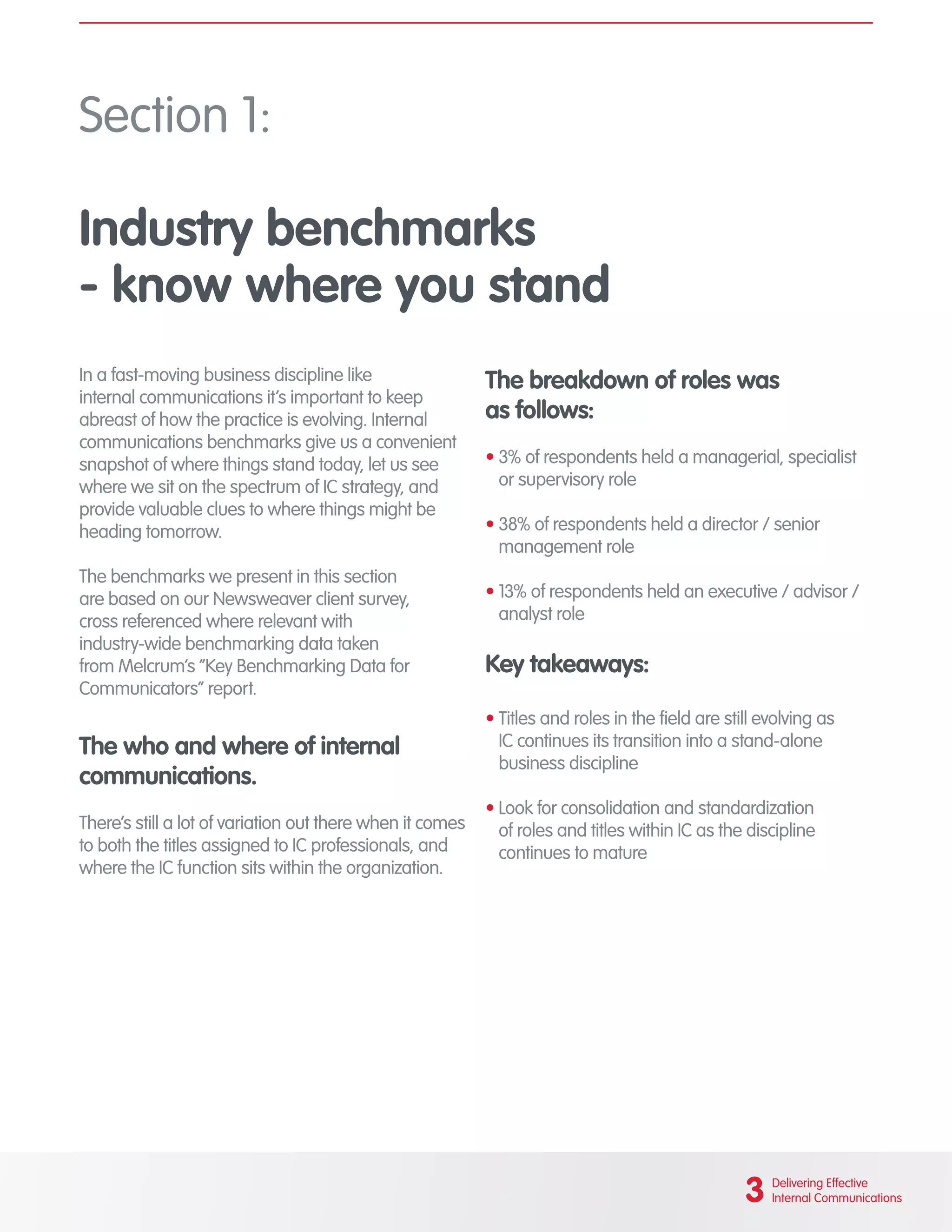 Section 1:
Industry benchmarks
- know where you stand
In a fast-moving business discipline like
internal communications it’s important to keep
abreast of how the practice is evolving. Internal
communications benchmarks give us a convenient
snapshot of where things stand today, let us see
where we sit on the spectrum of IC strategy, and
provide valuable clues to where things might be
heading tomorrow.
The benchmarks we present in this section
are based on our Newsweaver client survey,
cross referenced where relevant with
industry-wide benchmarking data taken
from Melcrum’s “Key Benchmarking Data for
Communicators” report.
The who and where of internal
communications.
There’s still a lot of variation out there when it comes
to both the titles assigned to IC professionals, and
where the IC function sits within the organization.
The breakdown of roles was
as follows:
•	3% of respondents held a managerial, specialist
or supervisory role
•	38% of respondents held a director / senior
management role
•	13% of respondents held an executive / advisor /
analyst role
Key takeaways:
•	Titles and roles in the field are still evolving as
IC continues its transition into a stand-alone
business discipline
•	Look for consolidation and standardization
of roles and titles within IC as the discipline
continues to mature
3 Delivering Effective
Internal Communications
 