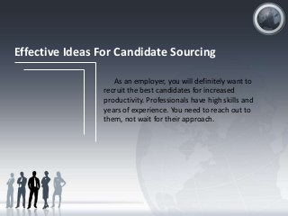 Effective Ideas For Candidate Sourcing
As an employer, you will definitely want to
recruit the best candidates for increased
productivity. Professionals have high skills and
years of experience. You need to reach out to
them, not wait for their approach.

 