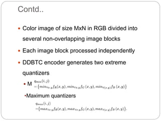 Contd..
 Color image of size MxN in RGB divided into
several non-overlapping image blocks
 Each image block processed independently
 DDBTC encoder generates two extreme
quantizers
 Minimum quantizers
•Maximum quantizers
 