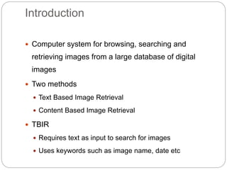 Introduction
 Computer system for browsing, searching and
retrieving images from a large database of digital
images
 Two methods
 Text Based Image Retrieval
 Content Based Image Retrieval
 TBIR
 Requires text as input to search for images
 Uses keywords such as image name, date etc
 